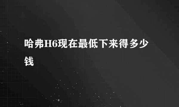 哈弗H6现在最低下来得多少钱