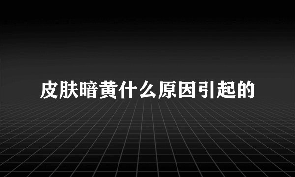 皮肤暗黄什么原因引起的