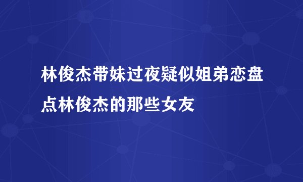 林俊杰带妹过夜疑似姐弟恋盘点林俊杰的那些女友