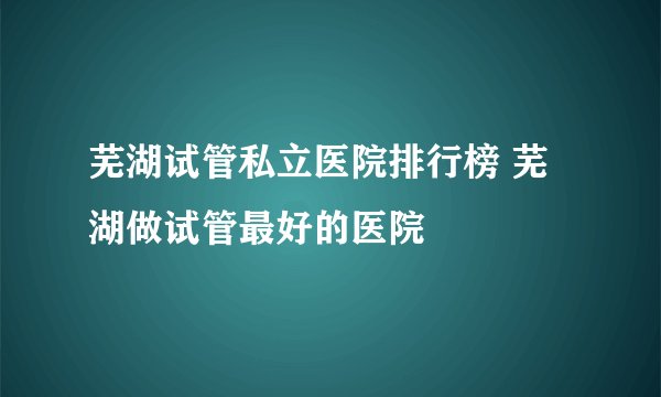 芜湖试管私立医院排行榜 芜湖做试管最好的医院