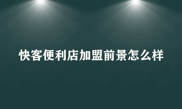 快客便利店加盟前景怎么样