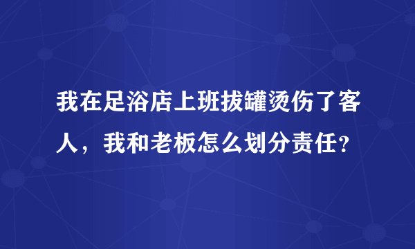 我在足浴店上班拔罐烫伤了客人,我和老板怎么划分责任?