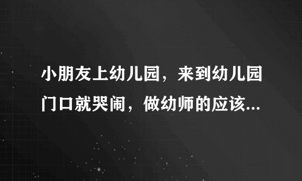 小朋友上幼儿园，来到幼儿园门口就哭闹，做幼师的应该怎么办？