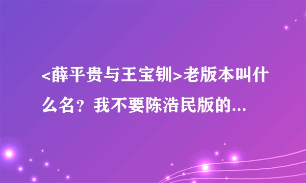 <薛平贵与王宝钏>老版本叫什么名？我不要陈浩民版的。也不要搞个薛仁贵来啊。是<薛平贵与王宝钏>老版本