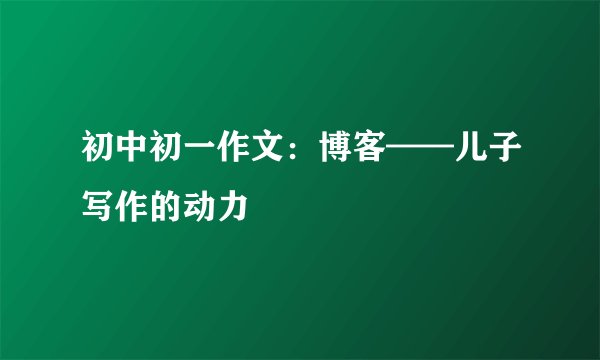 初中初一作文:博客——儿子写作的动力