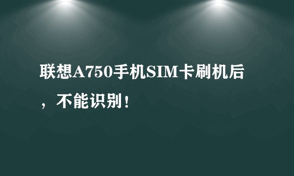 联想A750手机SIM卡刷机后，不能识别！