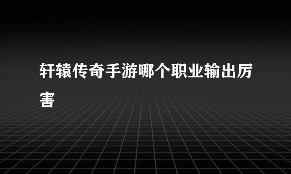 轩辕传奇手游哪个职业输出厉害