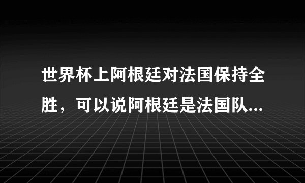 世界杯上阿根廷对法国保持全胜,可以说阿根廷是法国队的克星吗?