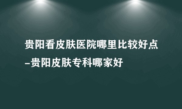 贵阳看皮肤医院哪里比较好点-贵阳皮肤专科哪家好