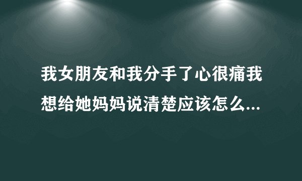 我女朋友和我分手了心很痛我想给她妈妈说清楚应该怎么说？请大家帮忙想想台词？
