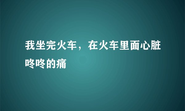 我坐完火车，在火车里面心脏咚咚的痛