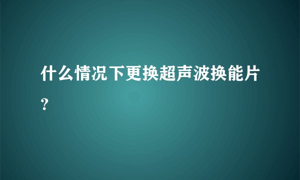 什么情况下更换超声波换能片？