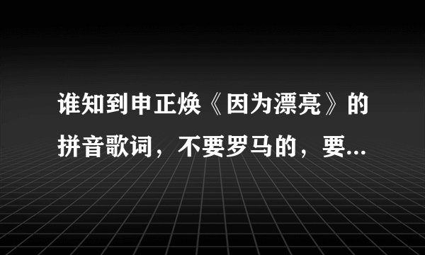 谁知到申正焕《因为漂亮》的拼音歌词，不要罗马的，要汉语拼音，还有，MV里的女人是叫什么啊？