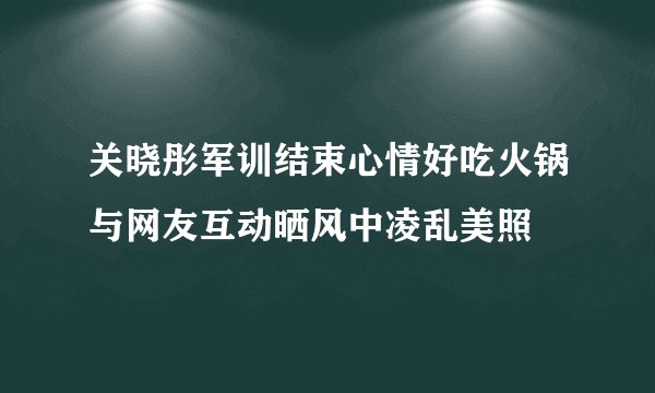 关晓彤军训结束心情好吃火锅与网友互动晒风中凌乱美照
