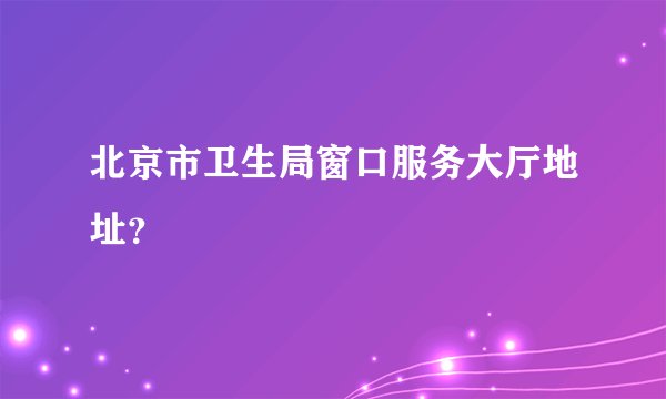 北京市卫生局窗口服务大厅地址？