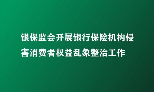 银保监会开展银行保险机构侵害消费者权益乱象整治工作