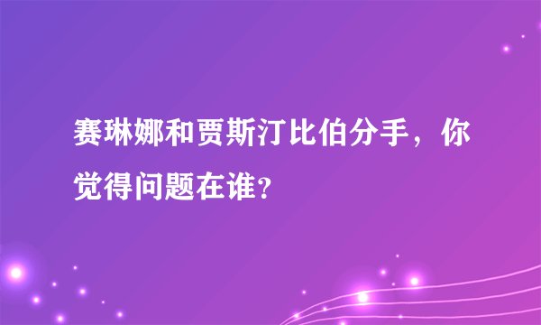 赛琳娜和贾斯汀比伯分手,你觉得问题在谁?