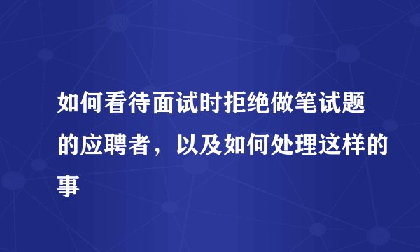 如何看待面试时拒绝做笔试题的应聘者，以及如何处理这样的事