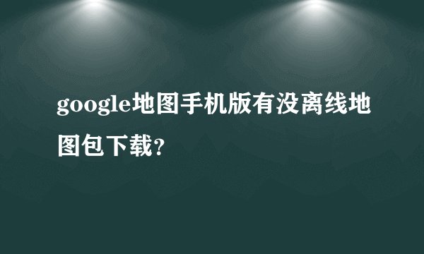 google地图手机版有没离线地图包下载？