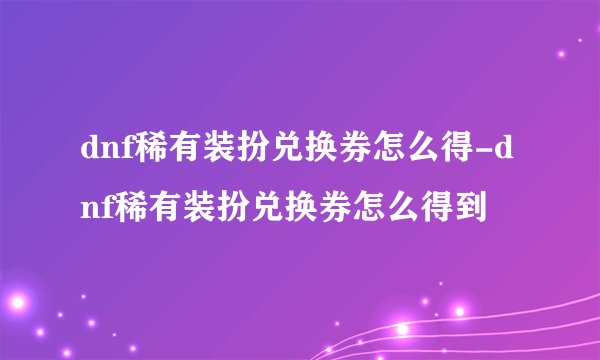 dnf稀有装扮兑换券怎么得-dnf稀有装扮兑换券怎么得到