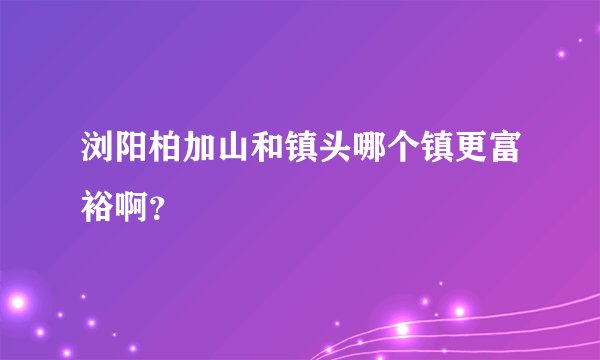 浏阳柏加山和镇头哪个镇更富裕啊？