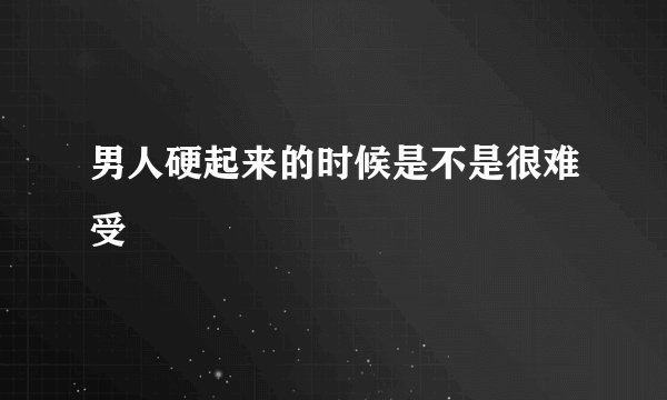 男人硬起来的时候是不是很难受