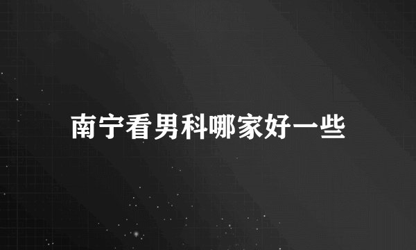 南宁看男科哪家好一些