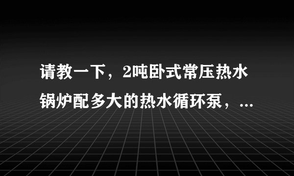 请教一下，2吨卧式常压热水锅炉配多大的热水循环泵，供暖1.2万平米左右