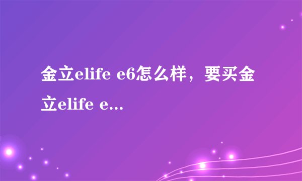 金立elife e6怎么样，要买金立elife e6手机怎么样