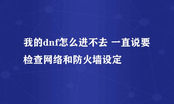 我的dnf怎么进不去 一直说要检查网络和防火墙设定