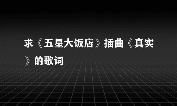 求《五星大饭店》插曲《真实》的歌词
