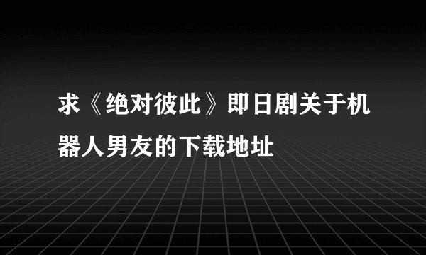 求《绝对彼此》即日剧关于机器人男友的下载地址
