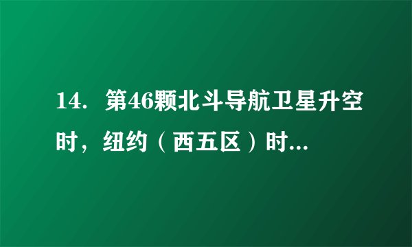 14．第46颗北斗导航卫星升空时，纽约（西五区）时间为（ ）A.6月25日13时09分	B.6月24日23时09分C.6月26日13时09分	D.6月24日13时09分