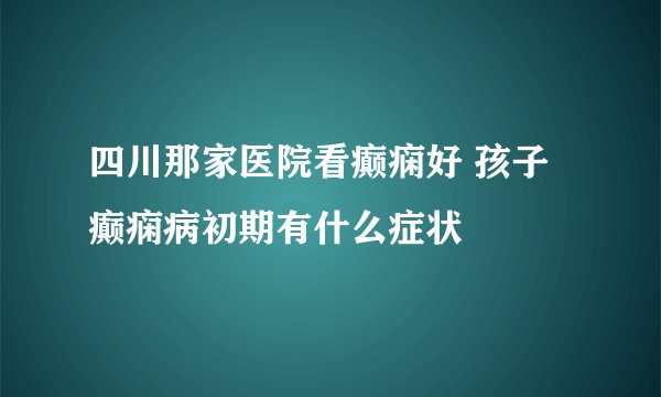 四川那家医院看癫痫好 孩子癫痫病初期有什么症状