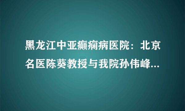 黑龙江中亚癫痫病医院:北京名医陈葵教授与我院孙伟峰教授、张黎明教授举行京哈名医联合会诊圆满落幕