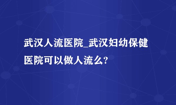 武汉人流医院_武汉妇幼保健医院可以做人流么?