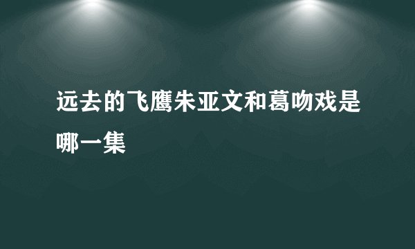 远去的飞鹰朱亚文和葛吻戏是哪一集