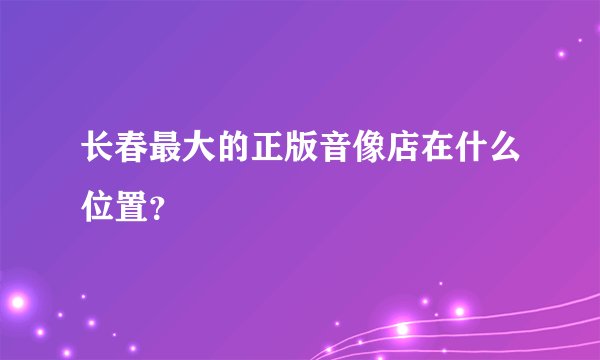 长春最大的正版音像店在什么位置？