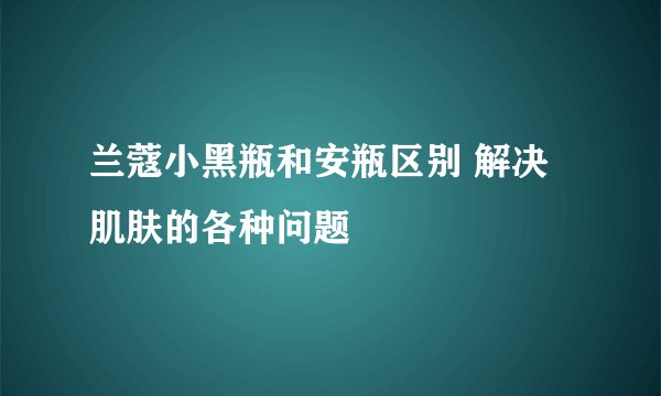 兰蔻小黑瓶和安瓶区别 解决肌肤的各种问题