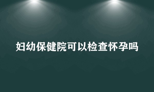 妇幼保健院可以检查怀孕吗