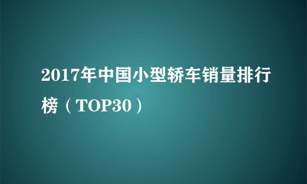 2017年中国小型轿车销量排行榜（TOP30）