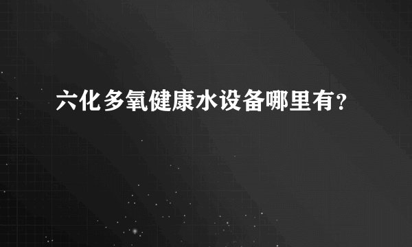 六化多氧健康水设备哪里有？