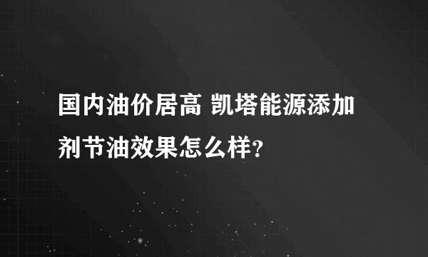 国内油价居高 凯塔能源添加剂节油效果怎么样?