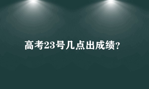高考23号几点出成绩？