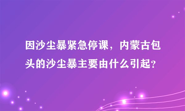 因沙尘暴紧急停课,内蒙古包头的沙尘暴主要由什么引起?