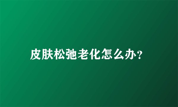 皮肤松弛老化怎么办？