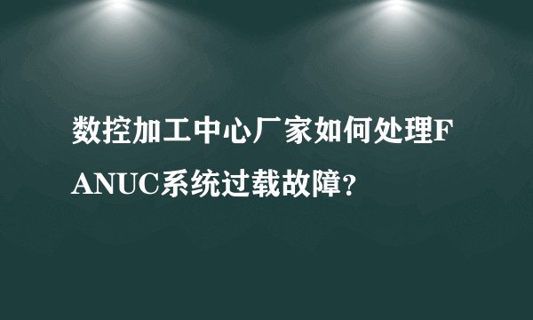 数控加工中心厂家如何处理FANUC系统过载故障？