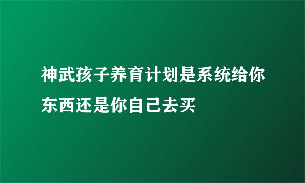 神武孩子养育计划是系统给你东西还是你自己去买
