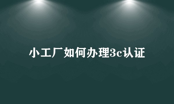 小工厂如何办理3c认证