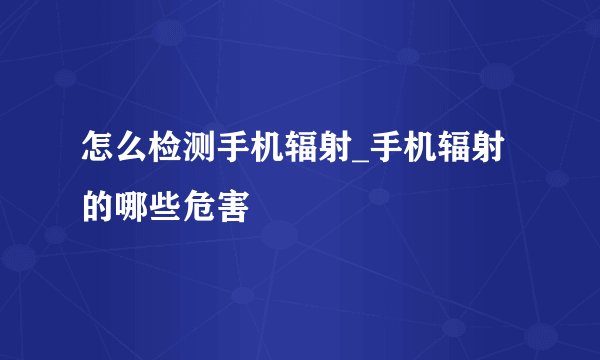 怎么检测手机辐射_手机辐射的哪些危害